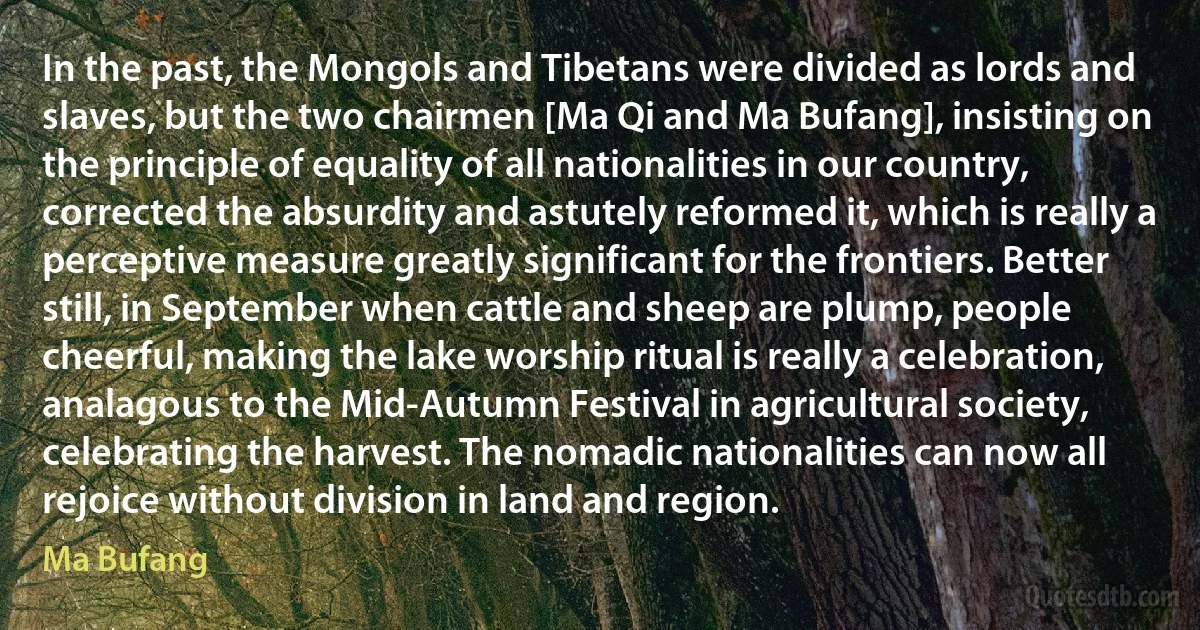 In the past, the Mongols and Tibetans were divided as lords and slaves, but the two chairmen [Ma Qi and Ma Bufang], insisting on the principle of equality of all nationalities in our country, corrected the absurdity and astutely reformed it, which is really a perceptive measure greatly significant for the frontiers. Better still, in September when cattle and sheep are plump, people cheerful, making the lake worship ritual is really a celebration, analagous to the Mid-Autumn Festival in agricultural society, celebrating the harvest. The nomadic nationalities can now all rejoice without division in land and region. (Ma Bufang)