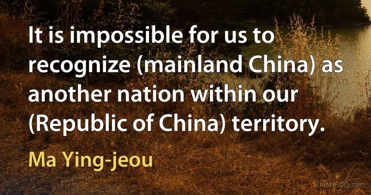 It is impossible for us to recognize (mainland China) as another nation within our (Republic of China) territory. (Ma Ying-jeou)