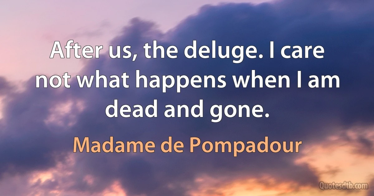 After us, the deluge. I care not what happens when I am dead and gone. (Madame de Pompadour)