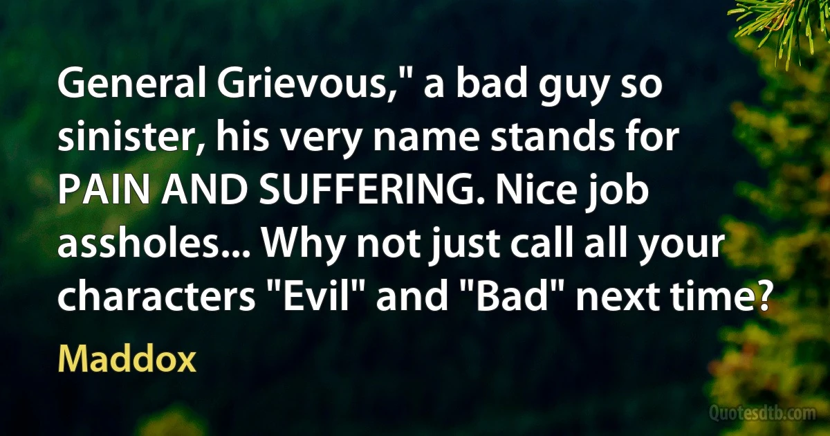 General Grievous," a bad guy so sinister, his very name stands for PAIN AND SUFFERING. Nice job assholes... Why not just call all your characters "Evil" and "Bad" next time? (Maddox)