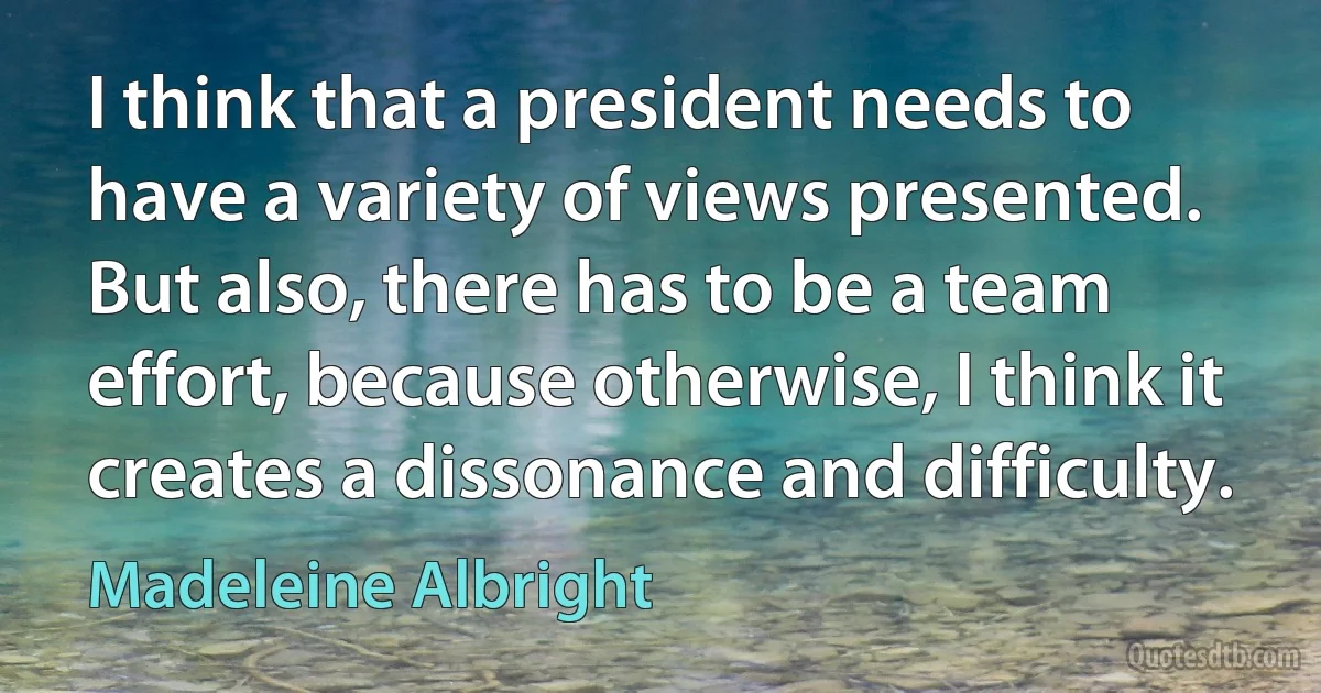 I think that a president needs to have a variety of views presented. But also, there has to be a team effort, because otherwise, I think it creates a dissonance and difficulty. (Madeleine Albright)