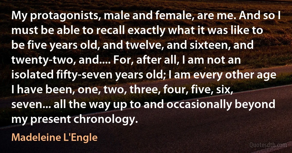 My protagonists, male and female, are me. And so I must be able to recall exactly what it was like to be five years old, and twelve, and sixteen, and twenty-two, and.... For, after all, I am not an isolated fifty-seven years old; I am every other age I have been, one, two, three, four, five, six, seven... all the way up to and occasionally beyond my present chronology. (Madeleine L'Engle)