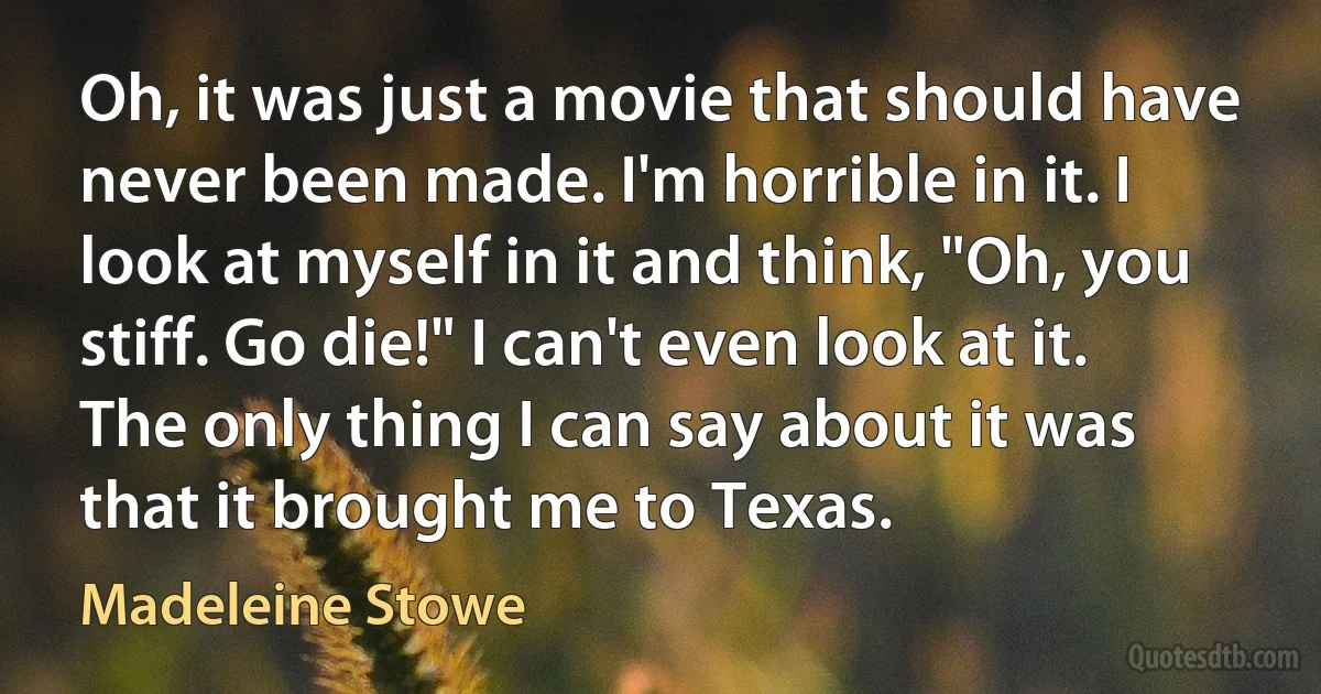 Oh, it was just a movie that should have never been made. I'm horrible in it. I look at myself in it and think, "Oh, you stiff. Go die!" I can't even look at it. The only thing I can say about it was that it brought me to Texas. (Madeleine Stowe)