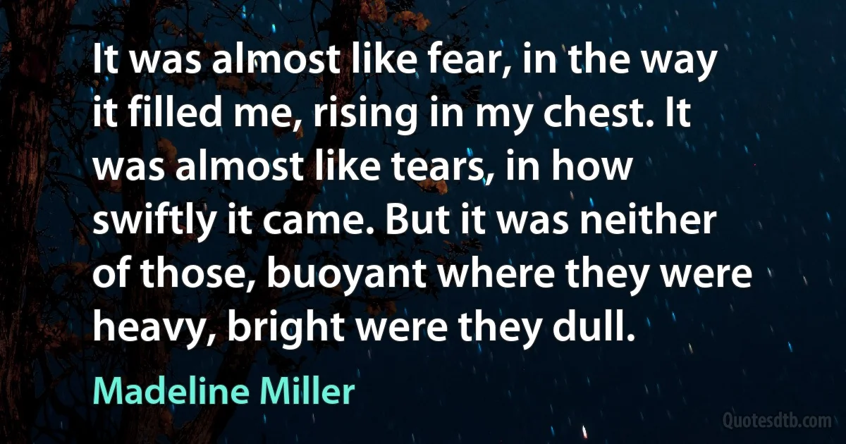 It was almost like fear, in the way it filled me, rising in my chest. It was almost like tears, in how swiftly it came. But it was neither of those, buoyant where they were heavy, bright were they dull. (Madeline Miller)