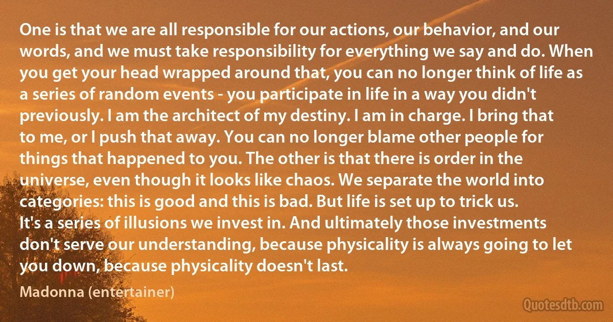 One is that we are all responsible for our actions, our behavior, and our words, and we must take responsibility for everything we say and do. When you get your head wrapped around that, you can no longer think of life as a series of random events - you participate in life in a way you didn't previously. I am the architect of my destiny. I am in charge. I bring that to me, or I push that away. You can no longer blame other people for things that happened to you. The other is that there is order in the universe, even though it looks like chaos. We separate the world into categories: this is good and this is bad. But life is set up to trick us. It's a series of illusions we invest in. And ultimately those investments don't serve our understanding, because physicality is always going to let you down, because physicality doesn't last. (Madonna (entertainer))