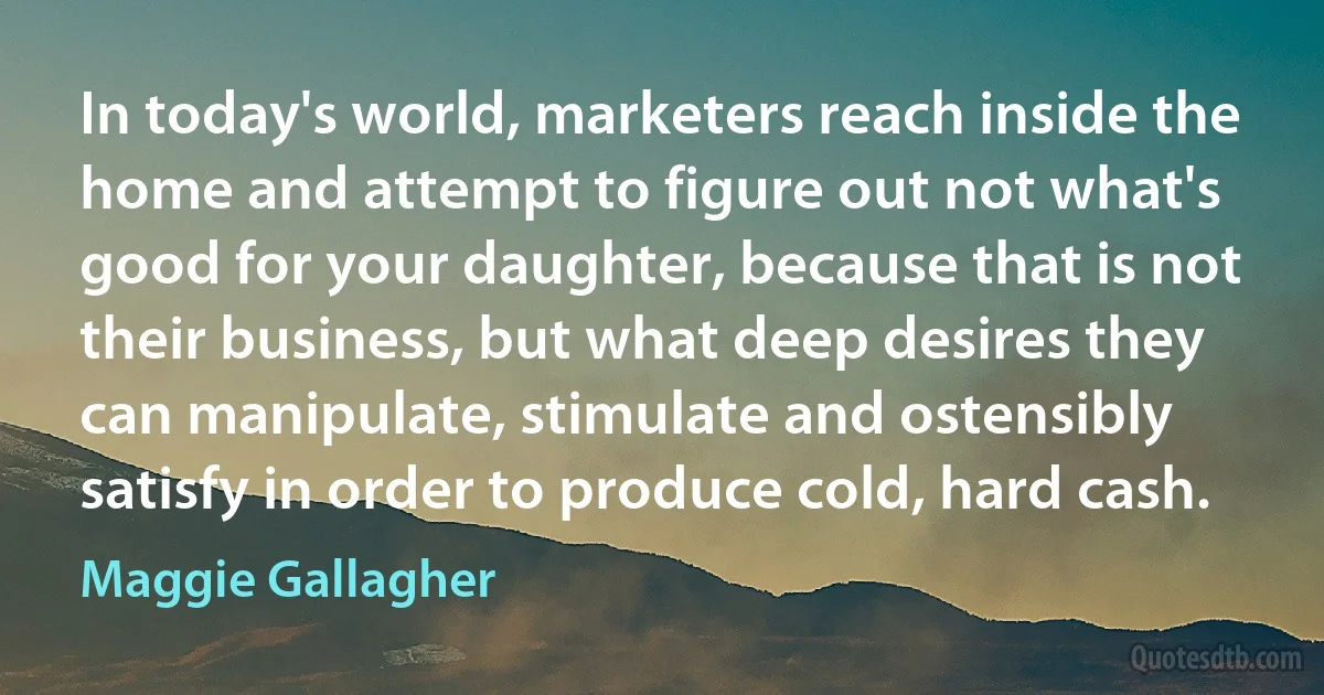 In today's world, marketers reach inside the home and attempt to figure out not what's good for your daughter, because that is not their business, but what deep desires they can manipulate, stimulate and ostensibly satisfy in order to produce cold, hard cash. (Maggie Gallagher)