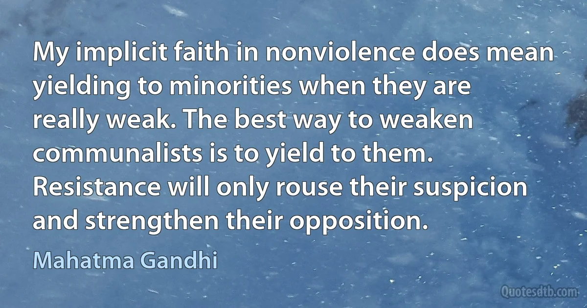 My implicit faith in nonviolence does mean yielding to minorities when they are really weak. The best way to weaken communalists is to yield to them. Resistance will only rouse their suspicion and strengthen their opposition. (Mahatma Gandhi)