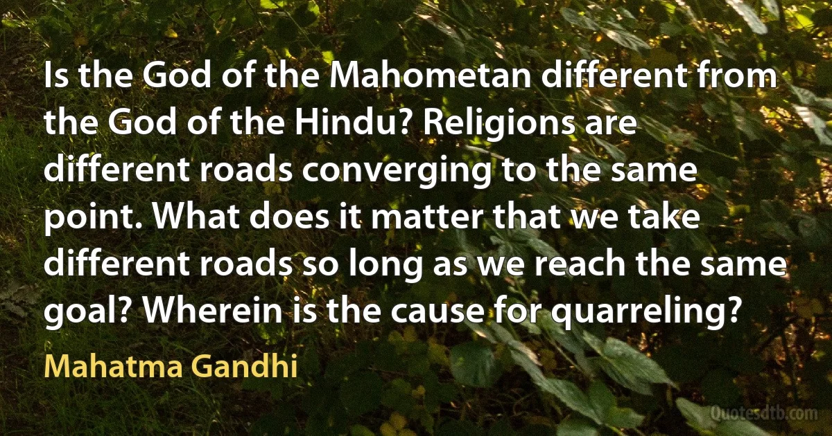 Is the God of the Mahometan different from the God of the Hindu? Religions are different roads converging to the same point. What does it matter that we take different roads so long as we reach the same goal? Wherein is the cause for quarreling? (Mahatma Gandhi)