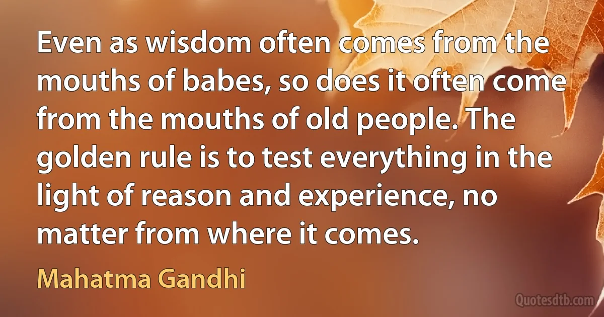 Even as wisdom often comes from the mouths of babes, so does it often come from the mouths of old people. The golden rule is to test everything in the light of reason and experience, no matter from where it comes. (Mahatma Gandhi)