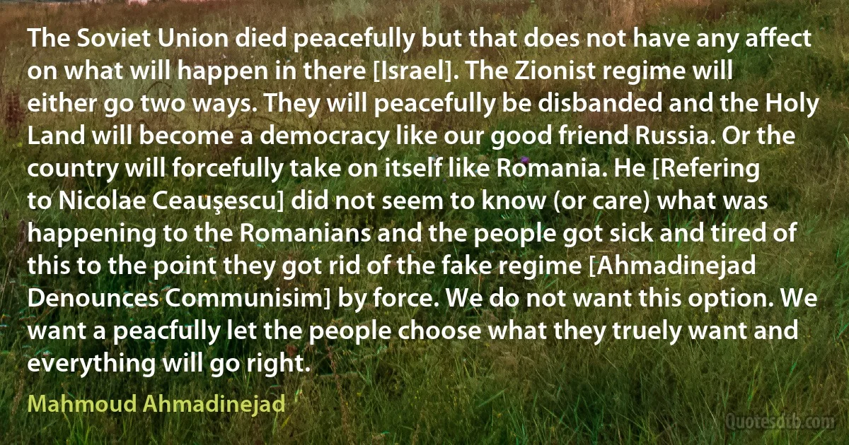 The Soviet Union died peacefully but that does not have any affect on what will happen in there [Israel]. The Zionist regime will either go two ways. They will peacefully be disbanded and the Holy Land will become a democracy like our good friend Russia. Or the country will forcefully take on itself like Romania. He [Refering to Nicolae Ceauşescu] did not seem to know (or care) what was happening to the Romanians and the people got sick and tired of this to the point they got rid of the fake regime [Ahmadinejad Denounces Communisim] by force. We do not want this option. We want a peacfully let the people choose what they truely want and everything will go right. (Mahmoud Ahmadinejad)