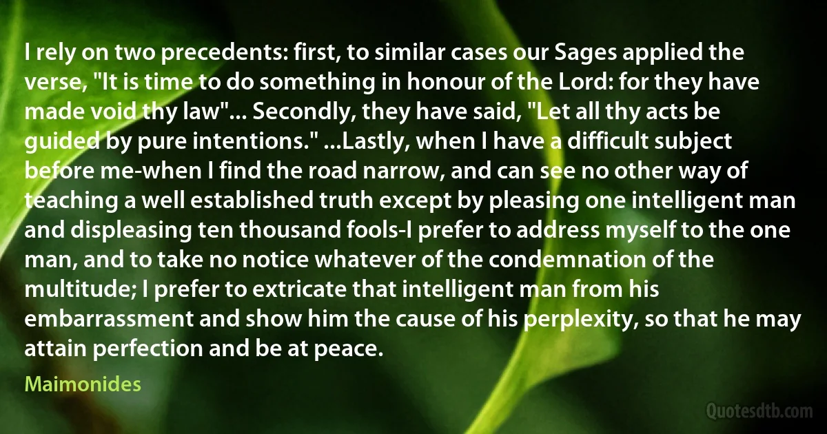 I rely on two precedents: first, to similar cases our Sages applied the verse, "It is time to do something in honour of the Lord: for they have made void thy law"... Secondly, they have said, "Let all thy acts be guided by pure intentions." ...Lastly, when I have a difficult subject before me-when I find the road narrow, and can see no other way of teaching a well established truth except by pleasing one intelligent man and displeasing ten thousand fools-I prefer to address myself to the one man, and to take no notice whatever of the condemnation of the multitude; I prefer to extricate that intelligent man from his embarrassment and show him the cause of his perplexity, so that he may attain perfection and be at peace. (Maimonides)