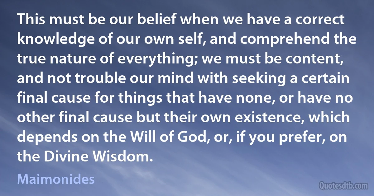 This must be our belief when we have a correct knowledge of our own self, and comprehend the true nature of everything; we must be content, and not trouble our mind with seeking a certain final cause for things that have none, or have no other final cause but their own existence, which depends on the Will of God, or, if you prefer, on the Divine Wisdom. (Maimonides)