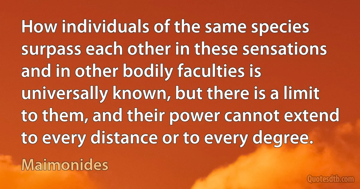 How individuals of the same species surpass each other in these sensations and in other bodily faculties is universally known, but there is a limit to them, and their power cannot extend to every distance or to every degree. (Maimonides)