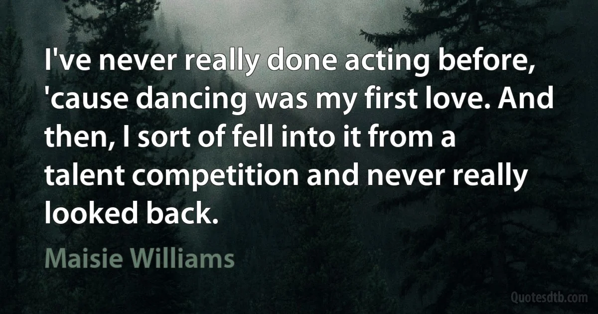 I've never really done acting before, 'cause dancing was my first love. And then, I sort of fell into it from a talent competition and never really looked back. (Maisie Williams)