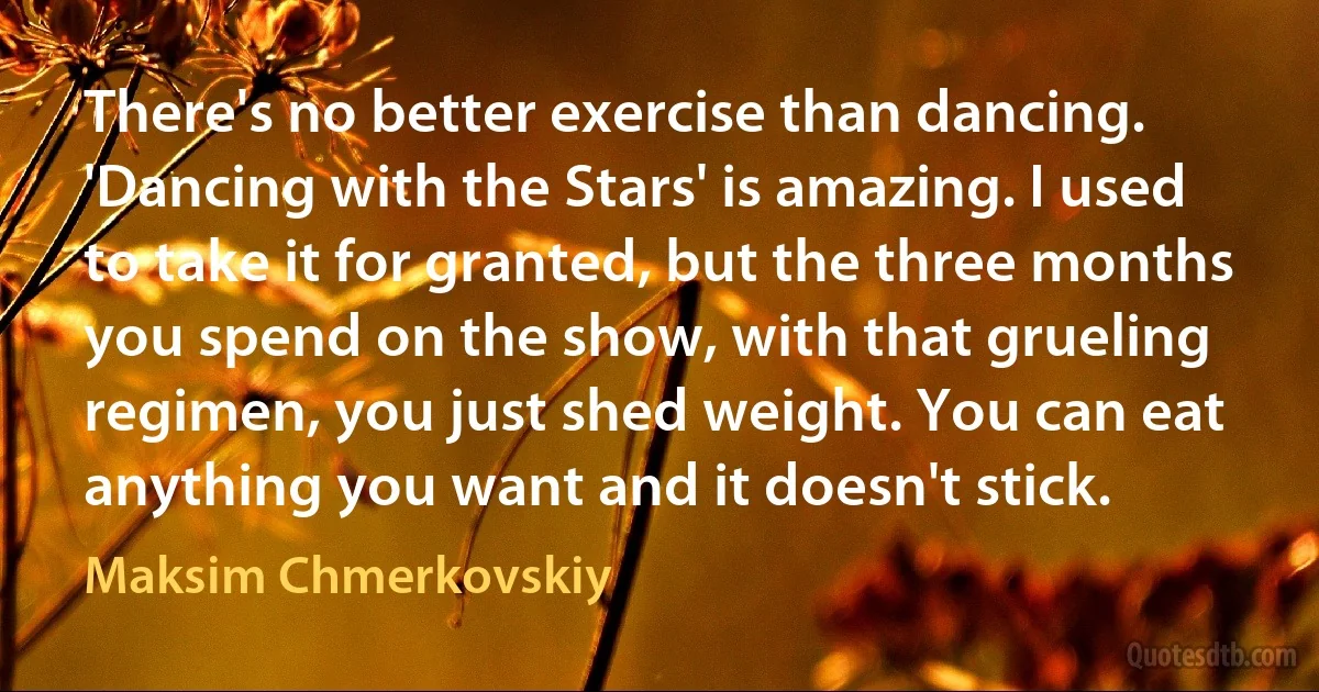 There's no better exercise than dancing. 'Dancing with the Stars' is amazing. I used to take it for granted, but the three months you spend on the show, with that grueling regimen, you just shed weight. You can eat anything you want and it doesn't stick. (Maksim Chmerkovskiy)