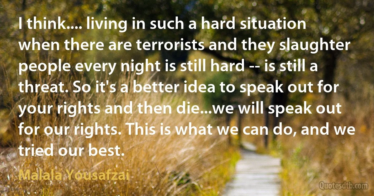 I think.... living in such a hard situation when there are terrorists and they slaughter people every night is still hard -- is still a threat. So it's a better idea to speak out for your rights and then die...we will speak out for our rights. This is what we can do, and we tried our best. (Malala Yousafzai)