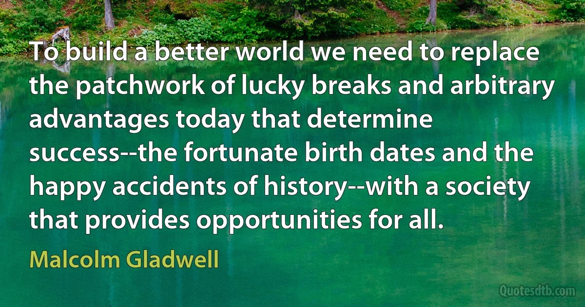 To build a better world we need to replace the patchwork of lucky breaks and arbitrary advantages today that determine success--the fortunate birth dates and the happy accidents of history--with a society that provides opportunities for all. (Malcolm Gladwell)