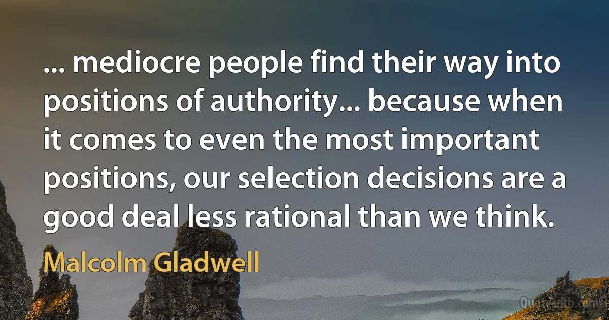 ... mediocre people find their way into positions of authority... because when it comes to even the most important positions, our selection decisions are a good deal less rational than we think. (Malcolm Gladwell)