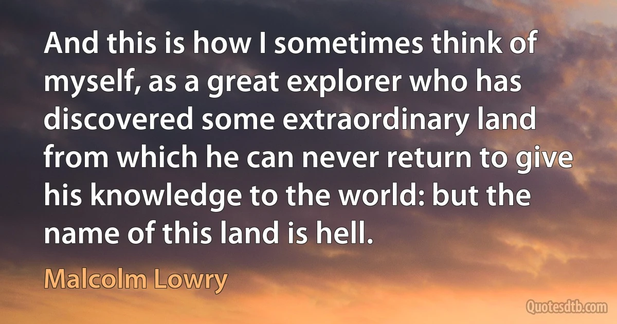 And this is how I sometimes think of myself, as a great explorer who has discovered some extraordinary land from which he can never return to give his knowledge to the world: but the name of this land is hell. (Malcolm Lowry)