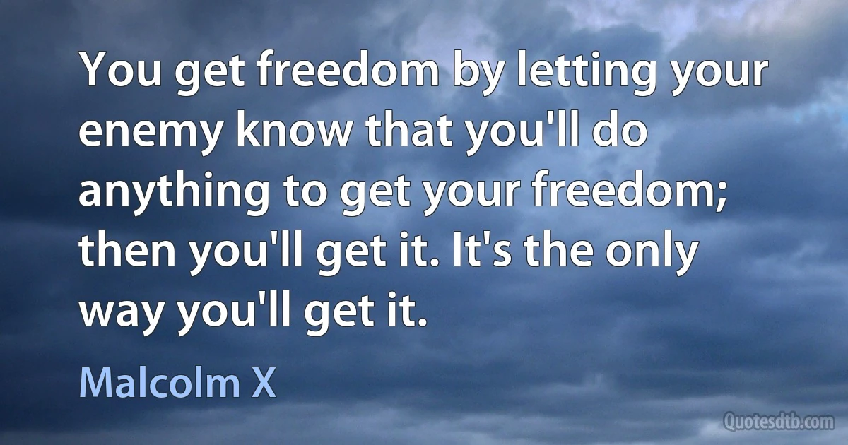 You get freedom by letting your enemy know that you'll do anything to get your freedom; then you'll get it. It's the only way you'll get it. (Malcolm X)