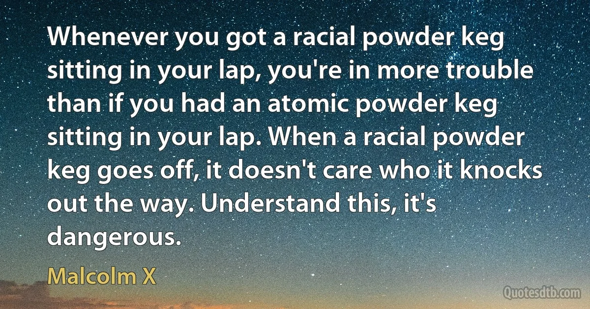 Whenever you got a racial powder keg sitting in your lap, you're in more trouble than if you had an atomic powder keg sitting in your lap. When a racial powder keg goes off, it doesn't care who it knocks out the way. Understand this, it's dangerous. (Malcolm X)