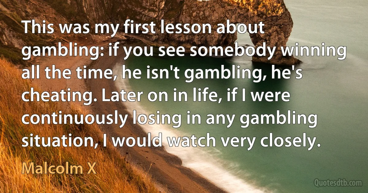 This was my first lesson about gambling: if you see somebody winning all the time, he isn't gambling, he's cheating. Later on in life, if I were continuously losing in any gambling situation, I would watch very closely. (Malcolm X)