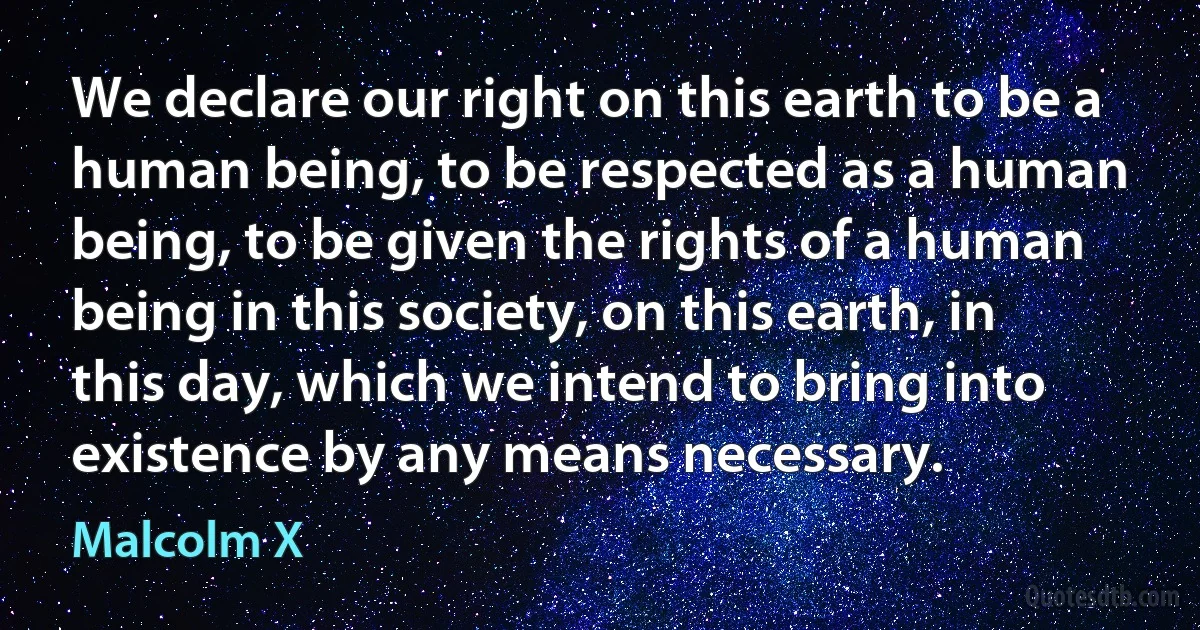 We declare our right on this earth to be a human being, to be respected as a human being, to be given the rights of a human being in this society, on this earth, in this day, which we intend to bring into existence by any means necessary. (Malcolm X)