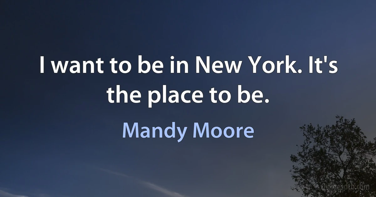 I want to be in New York. It's the place to be. (Mandy Moore)