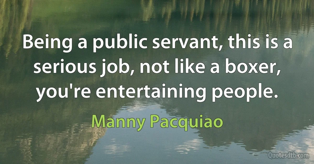 Being a public servant, this is a serious job, not like a boxer, you're entertaining people. (Manny Pacquiao)