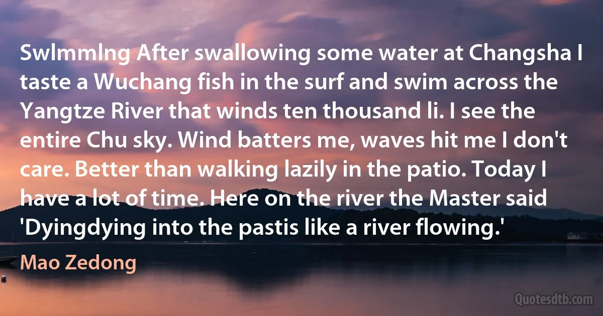 Swlmmlng After swallowing some water at Changsha I taste a Wuchang fish in the surf and swim across the Yangtze River that winds ten thousand li. I see the entire Chu sky. Wind batters me, waves hit me I don't care. Better than walking lazily in the patio. Today I have a lot of time. Here on the river the Master said 'Dyingdying into the pastis like a river flowing.' (Mao Zedong)