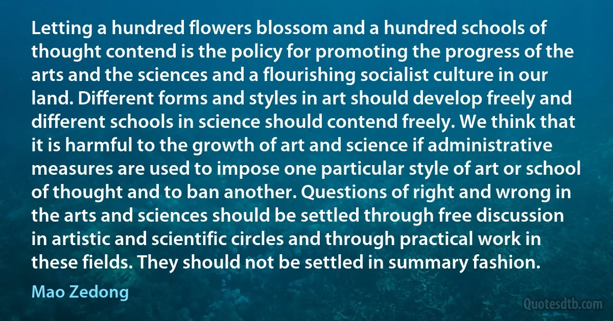 Letting a hundred flowers blossom and a hundred schools of thought contend is the policy for promoting the progress of the arts and the sciences and a flourishing socialist culture in our land. Different forms and styles in art should develop freely and different schools in science should contend freely. We think that it is harmful to the growth of art and science if administrative measures are used to impose one particular style of art or school of thought and to ban another. Questions of right and wrong in the arts and sciences should be settled through free discussion in artistic and scientific circles and through practical work in these fields. They should not be settled in summary fashion. (Mao Zedong)