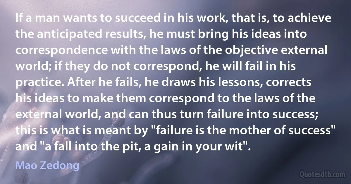 If a man wants to succeed in his work, that is, to achieve the anticipated results, he must bring his ideas into correspondence with the laws of the objective external world; if they do not correspond, he will fail in his practice. After he fails, he draws his lessons, corrects his ideas to make them correspond to the laws of the external world, and can thus turn failure into success; this is what is meant by "failure is the mother of success" and "a fall into the pit, a gain in your wit". (Mao Zedong)