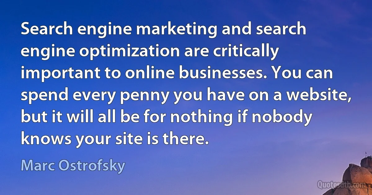 Search engine marketing and search engine optimization are critically important to online businesses. You can spend every penny you have on a website, but it will all be for nothing if nobody knows your site is there. (Marc Ostrofsky)