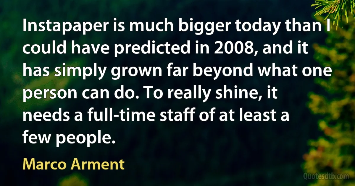 Instapaper is much bigger today than I could have predicted in 2008, and it has simply grown far beyond what one person can do. To really shine, it needs a full-time staff of at least a few people. (Marco Arment)