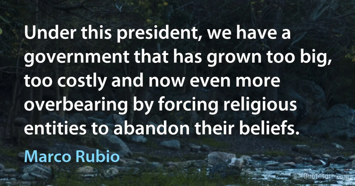 Under this president, we have a government that has grown too big, too costly and now even more overbearing by forcing religious entities to abandon their beliefs. (Marco Rubio)