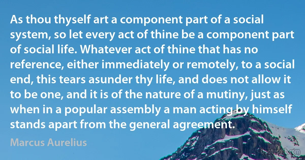 As thou thyself art a component part of a social system, so let every act of thine be a component part of social life. Whatever act of thine that has no reference, either immediately or remotely, to a social end, this tears asunder thy life, and does not allow it to be one, and it is of the nature of a mutiny, just as when in a popular assembly a man acting by himself stands apart from the general agreement. (Marcus Aurelius)