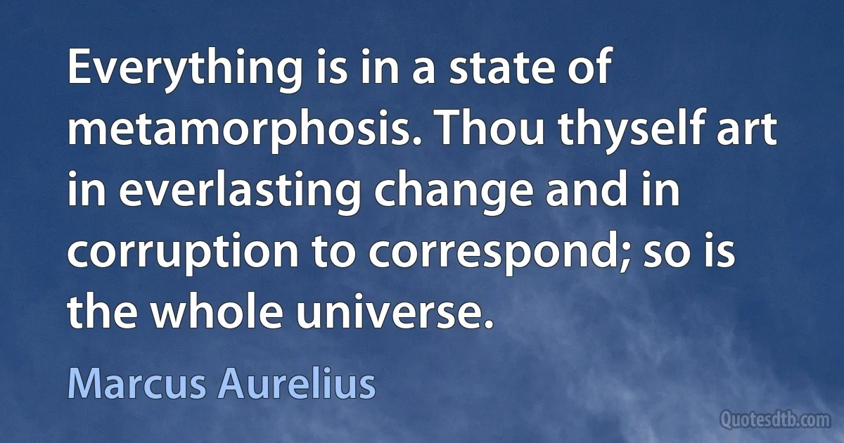 Everything is in a state of metamorphosis. Thou thyself art in everlasting change and in corruption to correspond; so is the whole universe. (Marcus Aurelius)