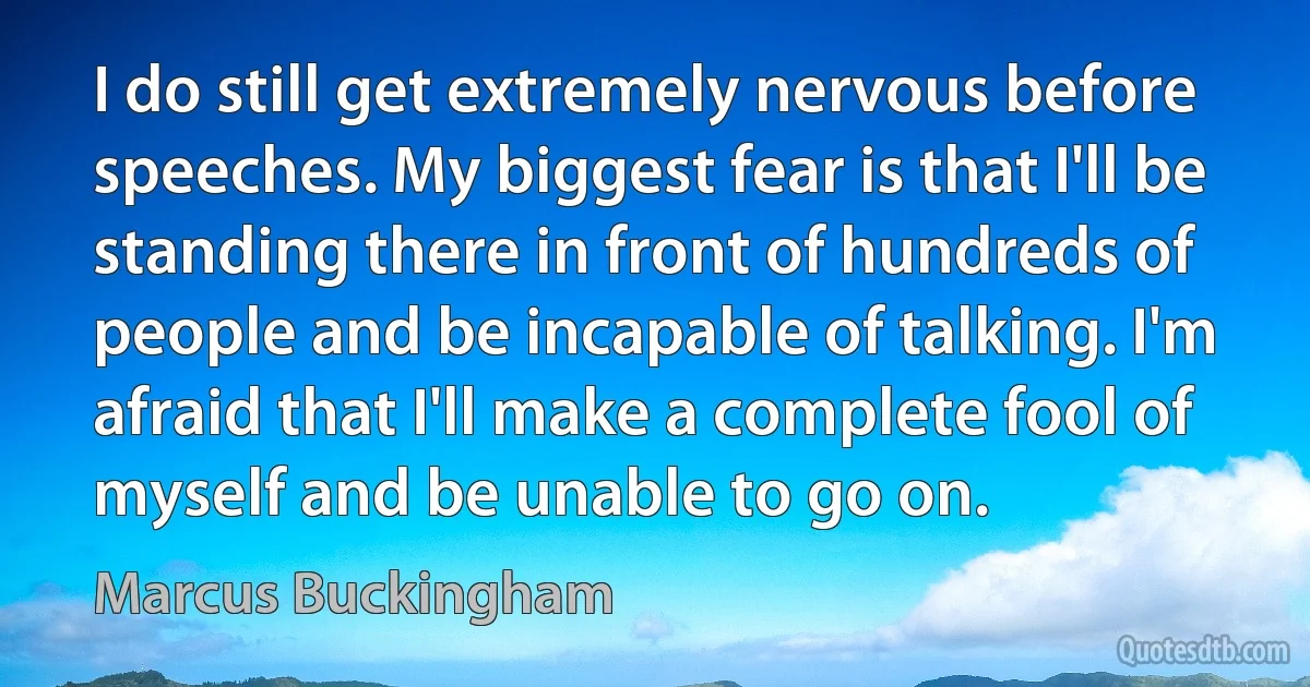 I do still get extremely nervous before speeches. My biggest fear is that I'll be standing there in front of hundreds of people and be incapable of talking. I'm afraid that I'll make a complete fool of myself and be unable to go on. (Marcus Buckingham)