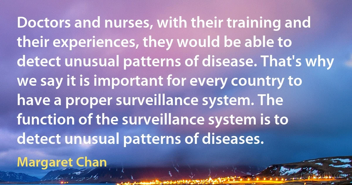 Doctors and nurses, with their training and their experiences, they would be able to detect unusual patterns of disease. That's why we say it is important for every country to have a proper surveillance system. The function of the surveillance system is to detect unusual patterns of diseases. (Margaret Chan)