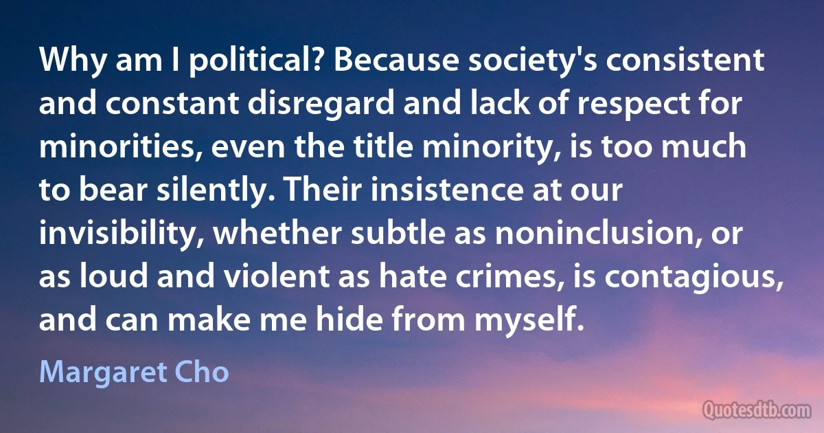 Why am I political? Because society's consistent and constant disregard and lack of respect for minorities, even the title minority, is too much to bear silently. Their insistence at our invisibility, whether subtle as noninclusion, or as loud and violent as hate crimes, is contagious, and can make me hide from myself. (Margaret Cho)