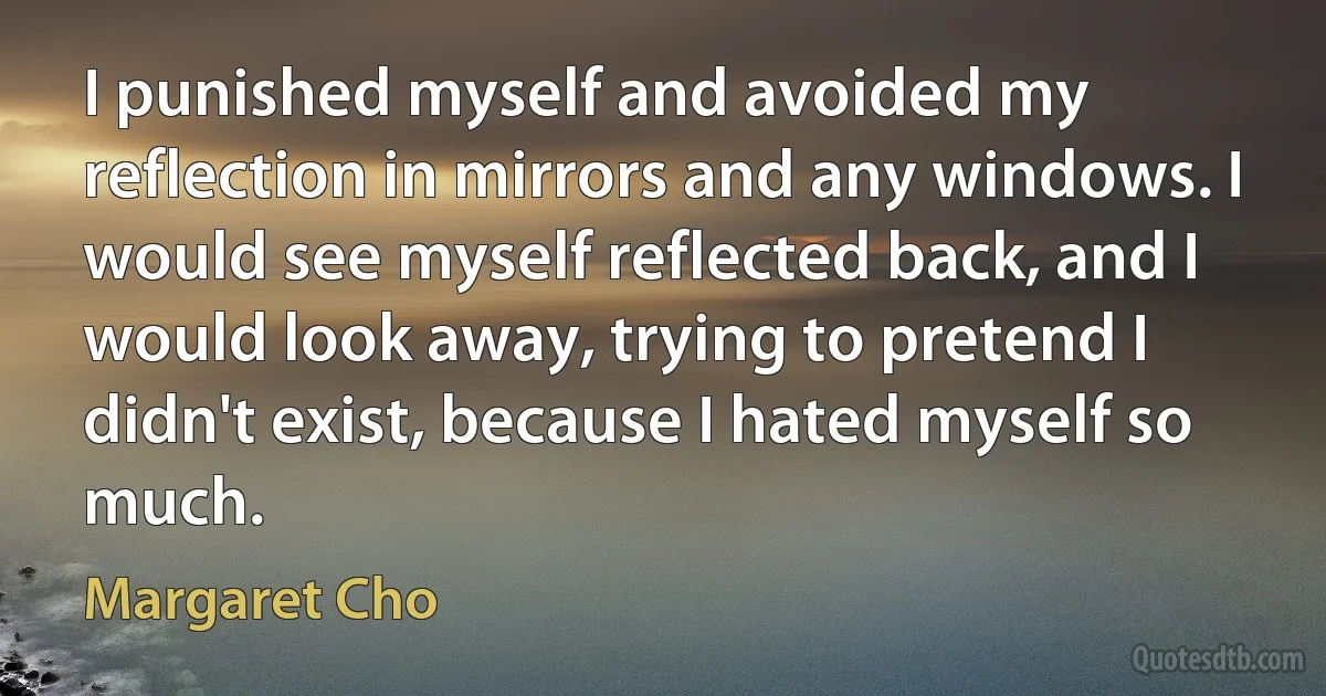 I punished myself and avoided my reflection in mirrors and any windows. I would see myself reflected back, and I would look away, trying to pretend I didn't exist, because I hated myself so much. (Margaret Cho)