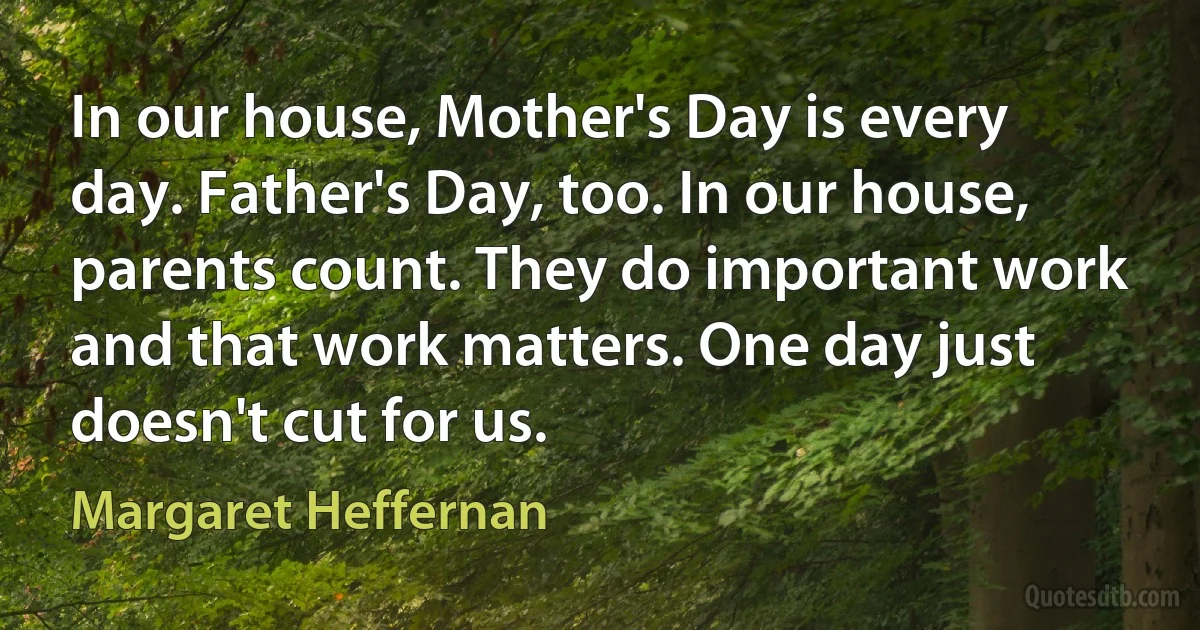 In our house, Mother's Day is every day. Father's Day, too. In our house, parents count. They do important work and that work matters. One day just doesn't cut for us. (Margaret Heffernan)