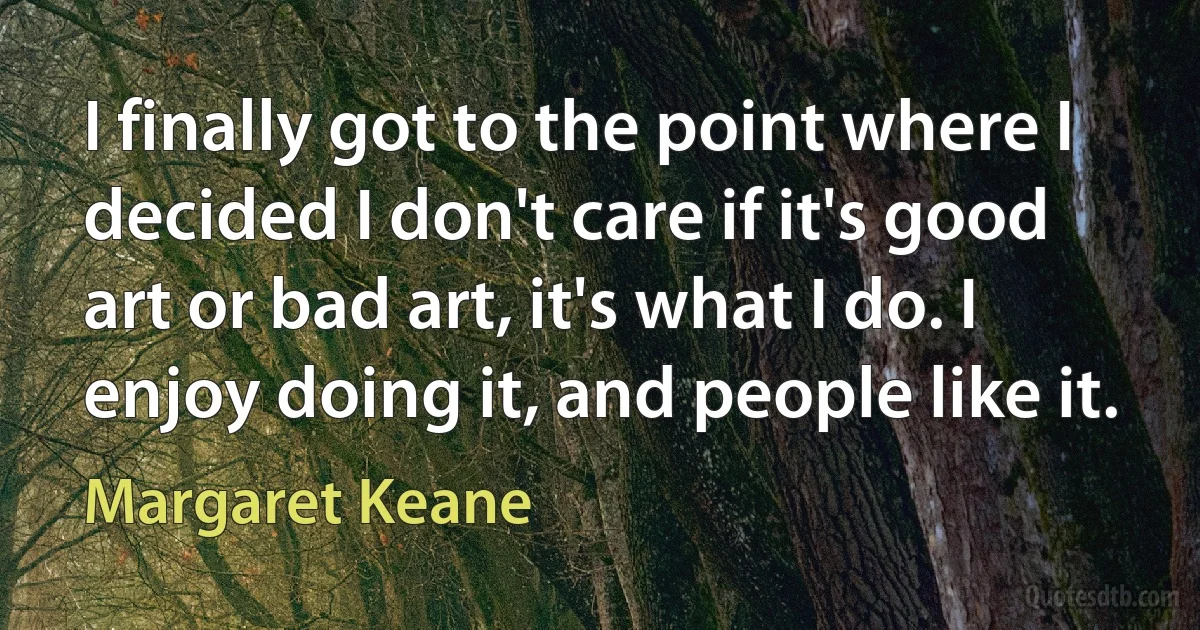 I finally got to the point where I decided I don't care if it's good art or bad art, it's what I do. I enjoy doing it, and people like it. (Margaret Keane)