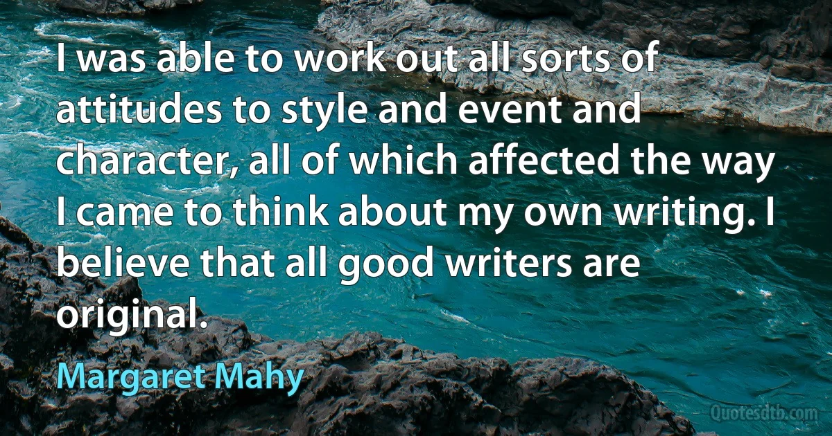 I was able to work out all sorts of attitudes to style and event and character, all of which affected the way I came to think about my own writing. I believe that all good writers are original. (Margaret Mahy)