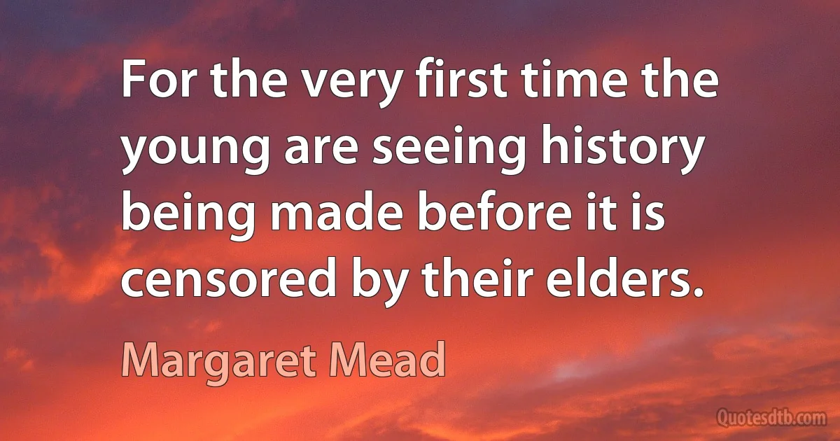 For the very first time the young are seeing history being made before it is censored by their elders. (Margaret Mead)