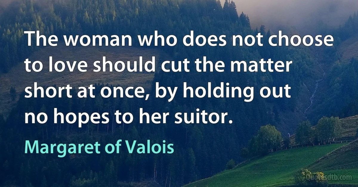 The woman who does not choose to love should cut the matter short at once, by holding out no hopes to her suitor. (Margaret of Valois)