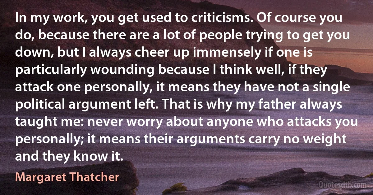 In my work, you get used to criticisms. Of course you do, because there are a lot of people trying to get you down, but I always cheer up immensely if one is particularly wounding because I think well, if they attack one personally, it means they have not a single political argument left. That is why my father always taught me: never worry about anyone who attacks you personally; it means their arguments carry no weight and they know it. (Margaret Thatcher)