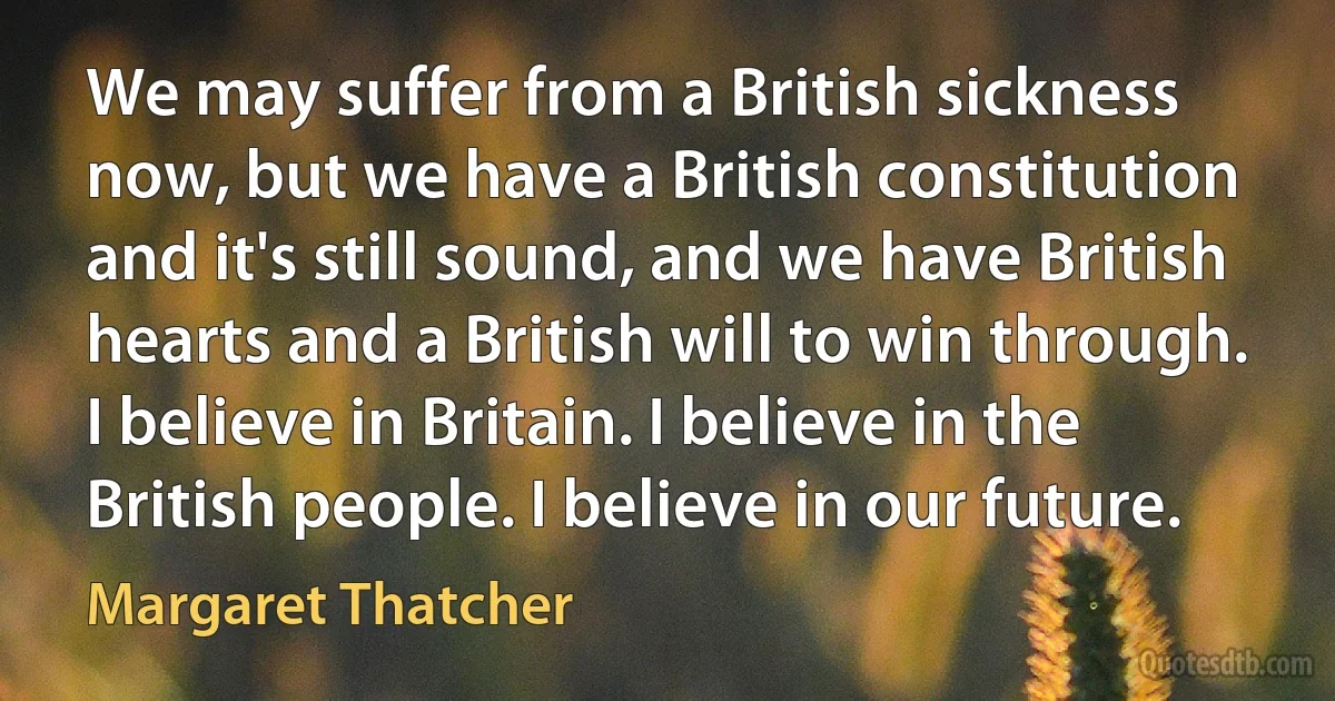 We may suffer from a British sickness now, but we have a British constitution and it's still sound, and we have British hearts and a British will to win through. I believe in Britain. I believe in the British people. I believe in our future. (Margaret Thatcher)