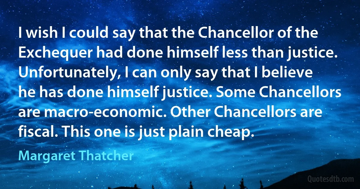 I wish I could say that the Chancellor of the Exchequer had done himself less than justice. Unfortunately, I can only say that I believe he has done himself justice. Some Chancellors are macro-economic. Other Chancellors are fiscal. This one is just plain cheap. (Margaret Thatcher)