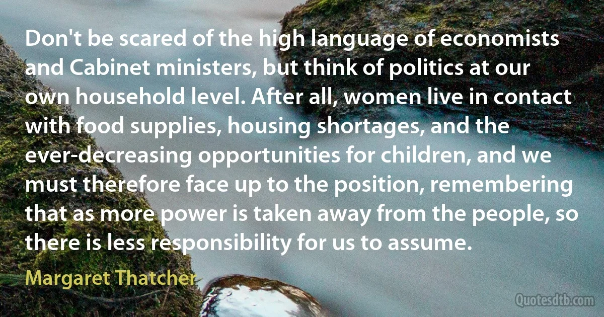 Don't be scared of the high language of economists and Cabinet ministers, but think of politics at our own household level. After all, women live in contact with food supplies, housing shortages, and the ever-decreasing opportunities for children, and we must therefore face up to the position, remembering that as more power is taken away from the people, so there is less responsibility for us to assume. (Margaret Thatcher)